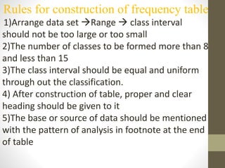 Rules for construction of frequency table
1)Arrange data set Range  class interval
should not be too large or too small
2)The number of classes to be formed more than 8
and less than 15
3)The class interval should be equal and uniform
through out the classification.
4) After construction of table, proper and clear
heading should be given to it
5)The base or source of data should be mentioned
with the pattern of analysis in footnote at the end
of table
 