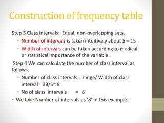 Construction of frequency table
Step 3 Class intervals: Equal, non-overlapping sets.
• Number of intervals is taken intuitively about 5 – 15
• Width of intervals can be taken according to medical
or statistical importance of the variable.
Step 4 We can calculate the number of class interval as
follows.
• Number of class intervals = range/ Width of class
interval =39/5~ 8
• No of class intervals = 8
• We take Number of intervals as ‘8’ in this example.
 