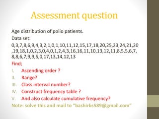 Assessment question
Age distribution of polio patients.
Data set:
0,3,7,8,6,9,4,3,2,1,0,1,10,11,12,15,17,18,20,25,23,24,21,20
,19,18,1,0,2,3,0,4,0,1,2,4,3,16,16,11,10,13,12,11,8,5,5,6,7,
8,8,6,7,9,9,5,0,17,13,14,12,13
Find;
I. Ascending order ?
II. Range?
III. Class interval number?
IV. Construct frequency table ?
V. And also calculate cumulative frequency?
Note: solve this and mail to “bashirbs589@gmail.com”
 