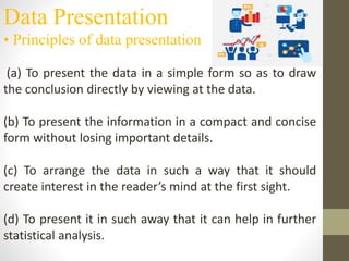 Data Presentation
• Principles of data presentation
(a) To present the data in a simple form so as to draw
the conclusion directly by viewing at the data.
(b) To present the information in a compact and concise
form without losing important details.
(c) To arrange the data in such a way that it should
create interest in the reader’s mind at the first sight.
(d) To present it in such away that it can help in further
statistical analysis.
 