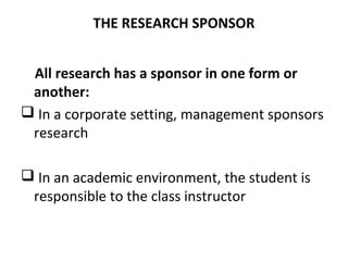 THE RESEARCH SPONSOR
All research has a sponsor in one form or
another:
 In a corporate setting, management sponsors
research
 In an academic environment, the student is
responsible to the class instructor
 