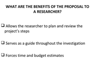 WHAT ARE THE BENEFITS OF THE PROPOSAL TO
A RESEARCHER?
 Allows the researcher to plan and review the
project’s steps
 Serves as a guide throughout the investigation
 Forces time and budget estimates
 
