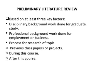 PRELIMINARY LITERATURE REVIEW
Based on at least three key factors:
 Disciplinary background work done for graduate
study.
 Professional background work done for
employment or business.
 Process for research of topic.
o Previous class papers or projects.
o During this course.
o After this course.
 