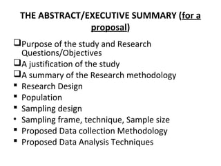 THE ABSTRACT/EXECUTIVE SUMMARY (for a
proposal)
Purpose of the study and Research
Questions/Objectives
A justification of the study
A summary of the Research methodology
 Research Design
 Population
 Sampling design
• Sampling frame, technique, Sample size
 Proposed Data collection Methodology
 Proposed Data Analysis Techniques
 