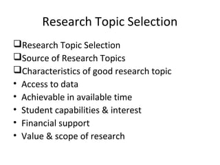 Research Topic Selection
Research Topic Selection
Source of Research Topics
Characteristics of good research topic
• Access to data
• Achievable in available time
• Student capabilities & interest
• Financial support
• Value & scope of research
 