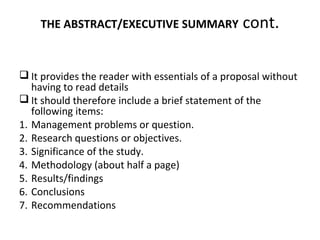 THE ABSTRACT/EXECUTIVE SUMMARY cont.
 It provides the reader with essentials of a proposal without
having to read details
 It should therefore include a brief statement of the
following items:
1. Management problems or question.
2. Research questions or objectives.
3. Significance of the study.
4. Methodology (about half a page)
5. Results/findings
6. Conclusions
7. Recommendations
 