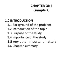 CHAPTER ONE
(sample 2)
1.0 INTRODUCTION
1.1 Background of the problem
1.2 Introduction of the topic
1.3 Purpose of the study
1.4 Importance of the study
1.5 Any other important matters
1.6 Chapter summary
 