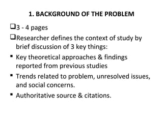 1. BACKGROUND OF THE PROBLEM
3 - 4 pages
Researcher defines the context of study by
brief discussion of 3 key things:
 Key theoretical approaches & findings
reported from previous studies
 Trends related to problem, unresolved issues,
and social concerns.
 Authoritative source & citations.
 
