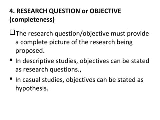 4. RESEARCH QUESTION or OBJECTIVE
(completeness)
The research question/objective must provide
a complete picture of the research being
proposed.
 In descriptive studies, objectives can be stated
as research questions.,
 In casual studies, objectives can be stated as
hypothesis.
 