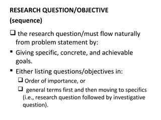RESEARCH QUESTION/OBJECTIVE
(sequence)
 the research question/must flow naturally
from problem statement by:
 Giving specific, concrete, and achievable
goals.
 Either listing questions/objectives in:
 Order of importance, or
 general terms first and then moving to specifics
(i.e., research question followed by investigative
question).
 