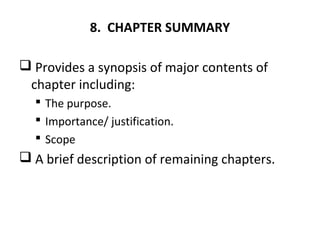 8. CHAPTER SUMMARY
 Provides a synopsis of major contents of
chapter including:
 The purpose.
 Importance/ justification.
 Scope
 A brief description of remaining chapters.
 