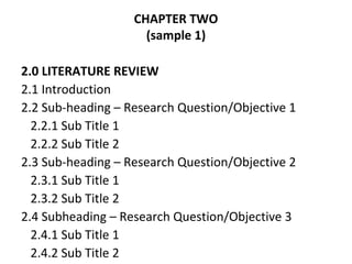 CHAPTER TWO
(sample 1)
2.0 LITERATURE REVIEW
2.1 Introduction
2.2 Sub-heading – Research Question/Objective 1
2.2.1 Sub Title 1
2.2.2 Sub Title 2
2.3 Sub-heading – Research Question/Objective 2
2.3.1 Sub Title 1
2.3.2 Sub Title 2
2.4 Subheading – Research Question/Objective 3
2.4.1 Sub Title 1
2.4.2 Sub Title 2
 