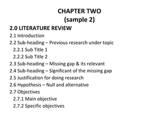 CHAPTER TWO
(sample 2)
2.0 LITERATURE REVIEW
2.1 Introduction
2.2 Sub-heading – Previous research under topic
2.2.1 Sub Title 1
2.2.2 Sub Title 2
2.3 Sub-heading – Missing gap & its relevant
2.4 Sub-heading – Significant of the missing gap
2.5 Justification for doing research
2.6 Hypothesis – Null and alternative
2.7 Objectives
2.7.1 Main objective
2.7.2 Specific objectives
 