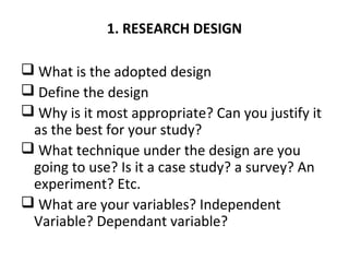 1. RESEARCH DESIGN
 What is the adopted design
 Define the design
 Why is it most appropriate? Can you justify it
as the best for your study?
 What technique under the design are you
going to use? Is it a case study? a survey? An
experiment? Etc.
 What are your variables? Independent
Variable? Dependant variable?
 