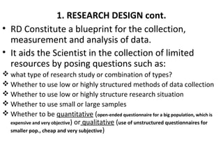 1. RESEARCH DESIGN cont.
• RD Constitute a blueprint for the collection,
measurement and analysis of data.
• It aids the Scientist in the collection of limited
resources by posing questions such as:
 what type of research study or combination of types?
 Whether to use low or highly structured methods of data collection
 Whether to use low or highly structure research situation
 Whether to use small or large samples
 Whether to be quantitative (open-ended questionnaire for a big population, which is
expensive and very objective) or qualitative (use of unstructured questionnaires for
smaller pop., cheap and very subjective)
 