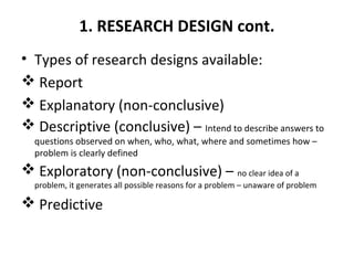 1. RESEARCH DESIGN cont.
• Types of research designs available:
 Report
 Explanatory (non-conclusive)
 Descriptive (conclusive) – Intend to describe answers to
questions observed on when, who, what, where and sometimes how –
problem is clearly defined
 Exploratory (non-conclusive) – no clear idea of a
problem, it generates all possible reasons for a problem – unaware of problem
 Predictive
 