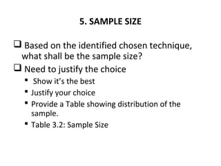 5. SAMPLE SIZE
 Based on the identified chosen technique,
what shall be the sample size?
 Need to justify the choice
 Show it’s the best
 Justify your choice
 Provide a Table showing distribution of the
sample.
 Table 3.2: Sample Size
 