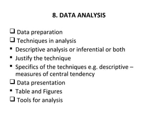 8. DATA ANALYSIS
 Data preparation
 Techniques in analysis
 Descriptive analysis or inferential or both
 Justify the technique
 Specifics of the techniques e.g. descriptive –
measures of central tendency
 Data presentation
 Table and Figures
 Tools for analysis
 