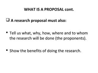 WHAT IS A PROPOSAL cont.
 A research proposal must also:
 Tell us what, why, how, where and to whom
the research will be done (the proponents).
 Show the benefits of doing the research.
 