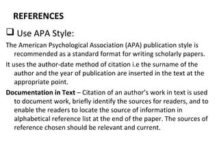 REFERENCES
 Use APA Style:
The American Psychological Association (APA) publication style is
recommended as a standard format for writing scholarly papers.
It uses the author-date method of citation i.e the surname of the
author and the year of publication are inserted in the text at the
appropriate point.
Documentation in Text – Citation of an author’s work in text is used
to document work, briefly identify the sources for readers, and to
enable the readers to locate the source of information in
alphabetical reference list at the end of the paper. The sources of
reference chosen should be relevant and current.
 