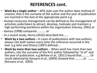 REFERENCES cont.
• Work by a single author – APA style uses the author-date method of
citation; that is the surname of the author and the year of publication
are inserted in the text at the appropriate point e.g.
- Human resources management can be defined as the management of
activities undertaken to attract, develop, motivate and maintain a
high performing workforce within the organization (Harvey, 2001) or
- Kamau (1998) compared ……….. or
- In a recent study, Henry (2010) described the……
• Work by a two authors - In cases of publications with two authors,
always cite both names every time the reference occurred in the
text. e.g John and Otieno (1997) defined….
• Work by more than two authors - When work has more than two
authors, cite the surname of the first author followed by “et al” and
the year of publication. e.g Bellow et al., (2011) found that……….. Or
result obtained by Kanyara et al., (2003) showed that ………..or ………
(Kanyara et al., 2003).
 