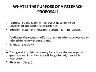 WHAT IS THE PURPOSE OF A RESEARCH
PROPOSAL?
 To present a management or policy question to be
researched and relate its importance.
 (Problem statement, research question & importance).
 To discuss the research efforts of others who have worked on
related management questions.
 (Literature review).
 To suggest the data necessary for solving the management
question and how the data will be gathered, treated &
interpreted.
 (Research design).
 