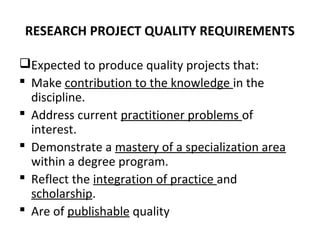 RESEARCH PROJECT QUALITY REQUIREMENTS
Expected to produce quality projects that:
 Make contribution to the knowledge in the
discipline.
 Address current practitioner problems of
interest.
 Demonstrate a mastery of a specialization area
within a degree program.
 Reflect the integration of practice and
scholarship.
 Are of publishable quality
 