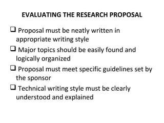 EVALUATING THE RESEARCH PROPOSAL
 Proposal must be neatly written in
appropriate writing style
 Major topics should be easily found and
logically organized
 Proposal must meet specific guidelines set by
the sponsor
 Technical writing style must be clearly
understood and explained
 