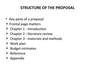 STRUCTURE OF THE PROPOSAL
• Key parts of a proposal
 Frontal page matters
 Chapter 1 - Introduction
 Chapter 2 - literature review
 Chapter 3 - materials and methods
 Work plan
 Budget estimates
 Reference
 Appendix
 