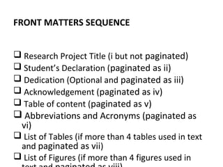 FRONT MATTERS SEQUENCE
 Research Project Title (i but not paginated)
 Student’s Declaration (paginated as ii)
 Dedication (Optional and paginated as iii)
 Acknowledgement (paginated as iv)
 Table of content (paginated as v)
 Abbreviations and Acronyms (paginated as
vi)
 List of Tables (if more than 4 tables used in text
and paginated as vii)
 List of Figures (if more than 4 figures used in
 