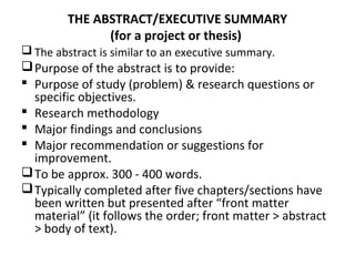 THE ABSTRACT/EXECUTIVE SUMMARY
(for a project or thesis)
 The abstract is similar to an executive summary.
Purpose of the abstract is to provide:
 Purpose of study (problem) & research questions or
specific objectives.
 Research methodology
 Major findings and conclusions
 Major recommendation or suggestions for
improvement.
To be approx. 300 - 400 words.
Typically completed after five chapters/sections have
been written but presented after “front matter
material” (it follows the order; front matter > abstract
> body of text).
 