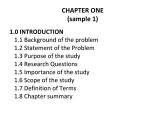 CHAPTER ONE
(sample 1)
1.0 INTRODUCTION
1.1 Background of the problem
1.2 Statement of the Problem
1.3 Purpose of the study
1.4 Research Questions
1.5 Importance of the study
1.6 Scope of the study
1.7 Definition of Terms
1.8 Chapter summary
 