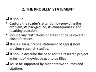 2. THE PROBLEM STATEMENT
 It should:
 Capture the reader’s attention by providing the
problem, its background, its consequences, and
resulting question.
 Include any restrictions or areas not to be covered
plus references.
 It is a clear & precise statement of gap(s) from
previous research studies.
 It should describe the need for the research project
in terms of knowledge gap to be filled.
 Must be supported by authoritative sources and
citations.
 