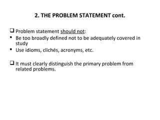 2. THE PROBLEM STATEMENT cont.
 Problem statement should not:
 Be too broadly defined not to be adequately covered in
study
 Use idioms, clichés, acronyms, etc.
 It must clearly distinguish the primary problem from
related problems.
 