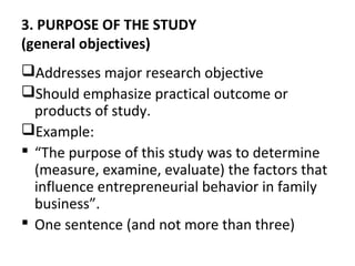 3. PURPOSE OF THE STUDY
(general objectives)
Addresses major research objective
Should emphasize practical outcome or
products of study.
Example:
 “The purpose of this study was to determine
(measure, examine, evaluate) the factors that
influence entrepreneurial behavior in family
business”.
 One sentence (and not more than three)
 