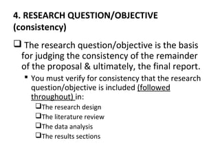 4. RESEARCH QUESTION/OBJECTIVE
(consistency)
 The research question/objective is the basis
for judging the consistency of the remainder
of the proposal & ultimately, the final report.
 You must verify for consistency that the research
question/objective is included (followed
throughout) in:
The research design
The literature review
The data analysis
The results sections
 