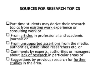 SOURCES FOR RESEARCH TOPICS
Part time students may derive their research
topics from existing work experience or
consulting work or
 From articles in professional and academic
journals or
 From unsupported assertions from the media,
authorities, established researchers etc. or
 Comments by experts, authorities or managers
about lack of research in particular areas or
 Suggestions by previous research for further
studies in the area.
 