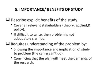 5. IMPORTANCE/ BENEFITS OF STUDY
 Describe explicit benefits of the study.
 Cover all relevant stakeholders (theory, applied,&
policy).
 If difficult to write, then problem is not
adequately clarified.
 Requires understanding of the problem by:
 Showing the importance and implication of study
to problem (the can & can’t do).
 Convincing that the plan will meet the demands of
the research.
 
