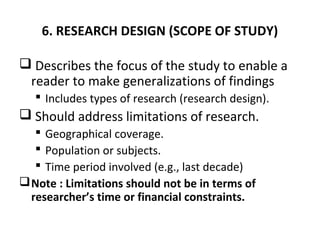 6. RESEARCH DESIGN (SCOPE OF STUDY)
 Describes the focus of the study to enable a
reader to make generalizations of findings
 Includes types of research (research design).
 Should address limitations of research.
 Geographical coverage.
 Population or subjects.
 Time period involved (e.g., last decade)
Note : Limitations should not be in terms of
researcher’s time or financial constraints.
 