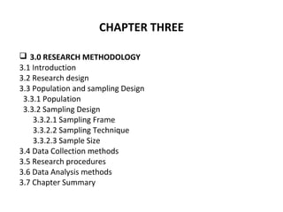 CHAPTER THREE
 3.0 RESEARCH METHODOLOGY
3.1 Introduction
3.2 Research design
3.3 Population and sampling Design
3.3.1 Population
3.3.2 Sampling Design
3.3.2.1 Sampling Frame
3.3.2.2 Sampling Technique
3.3.2.3 Sample Size
3.4 Data Collection methods
3.5 Research procedures
3.6 Data Analysis methods
3.7 Chapter Summary
 