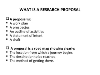 WHAT IS A RESEARCH PROPOSAL
A proposal is:
 A work plan
 A prospectus
 An outline of activities
 A statement of intent
 A draft
 A proposal is a road map showing clearly:
 The location from which a journey begins
 The destination to be reached
 The method of getting there.
 