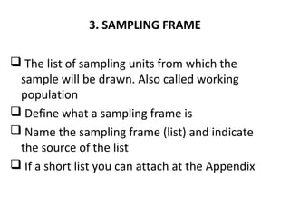 3. SAMPLING FRAME
 The list of sampling units from which the
sample will be drawn. Also called working
population
 Define what a sampling frame is
 Name the sampling frame (list) and indicate
the source of the list
 If a short list you can attach at the Appendix
 