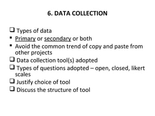 6. DATA COLLECTION
 Types of data
 Primary or secondary or both
 Avoid the common trend of copy and paste from
other projects
 Data collection tool(s) adopted
 Types of questions adopted – open, closed, likert
scales
 Justify choice of tool
 Discuss the structure of tool
 