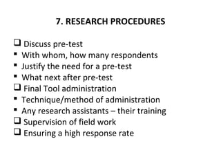 7. RESEARCH PROCEDURES
 Discuss pre-test
 With whom, how many respondents
 Justify the need for a pre-test
 What next after pre-test
 Final Tool administration
 Technique/method of administration
 Any research assistants – their training
 Supervision of field work
 Ensuring a high response rate
 