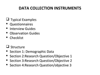 DATA COLLECTION INSTRUMENTS
 Typical Examples
 Questionnaires
 Interview Guides
 Observation Guides
 Checklist
 Structure
 Section 1: Demographic Data
 Section 2:Research Question/Objective 1
 Section 3:Research Question/Objective 2
 Section 4:Research Question/objective 3
 