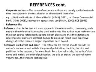 REFERENCES cont.
• Corporate authors – The name of corporate authors are usually spelled out each
time they appear in the text citation or abbreviated thereafter.
• e.g ….[National Institute of Mental Health (NIMH), 2011], or [Kenya Commercial
Bank, (KCB), 2008], subsequent appearance, use (NIMH, 2000); KCB (1999)
• Reference List
- Reference cited in the text – It must appear in the reference list, conversely, each
entry in the reference list must be cited in the text. The author must make certain
that each source referenced appears in both places and that the citation and
references list entry are identical. Failure to do so can result in an expensive
change after the research project report has been bound.
- Reference List Format and order – The reference list format should provide the
author’s last name and initials, the year of publication, the title, the city, and
publisher in the sequence for a text book. For a Journal article; the author’s last
name and initials, the year of publication, the title of article, the Journal name,
Volume No., the first and last page No.
 