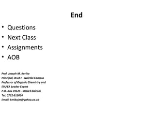 End
• Questions
• Next Class
• Assignments
• AOB
Prof. Joseph M. Keriko
Principal, JKUAT - Nairobi Campus
Professor of Organic Chemistry and
EIA/EA Leader Expert
P.O. Box 39125 – 00623 Nairobi
Tel. 0722-915026
Email: kerikojm@yahoo.co.uk
 