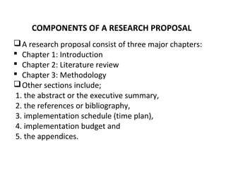 COMPONENTS OF A RESEARCH PROPOSAL
A research proposal consist of three major chapters:
 Chapter 1: Introduction
 Chapter 2: Literature review
 Chapter 3: Methodology
Other sections include;
1. the abstract or the executive summary,
2. the references or bibliography,
3. implementation schedule (time plan),
4. implementation budget and
5. the appendices.
 