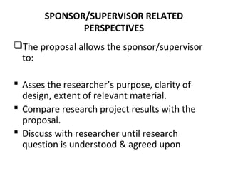 SPONSOR/SUPERVISOR RELATED
PERSPECTIVES
The proposal allows the sponsor/supervisor
to:
 Asses the researcher’s purpose, clarity of
design, extent of relevant material.
 Compare research project results with the
proposal.
 Discuss with researcher until research
question is understood & agreed upon
 