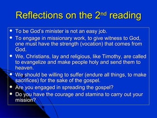Reflections on the 2 reading
nd










To be God’s minister is not an easy job.
To engage in missionary work, to give witness to God,
one must have the strength (vocation) that comes from
God.
We, Christians, lay and religious, like Timothy, are called
to evangelize and make people holy and send them to
heaven.
We should be willing to suffer (endure all things, to make
sacrifices) for the sake of the gospel.
Are you engaged in spreading the gospel?
Do you have the courage and stamina to carry out your
mission?

 